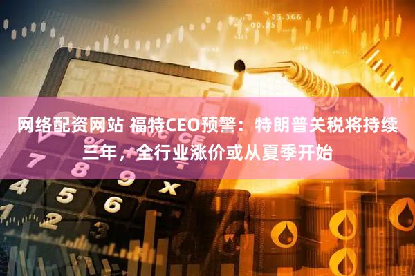 网络配资网站 福特CEO预警：特朗普关税将持续三年，全行业涨价或从夏季开始