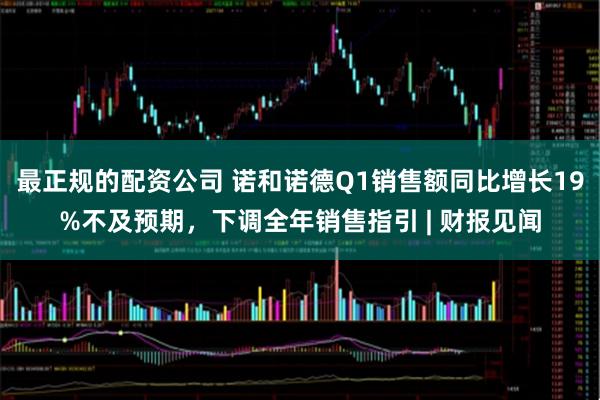 最正规的配资公司 诺和诺德Q1销售额同比增长19%不及预期，下调全年销售指引 | 财报见闻