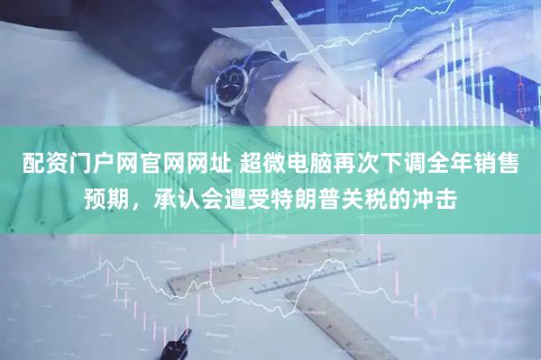 配资门户网官网网址 超微电脑再次下调全年销售预期，承认会遭受特朗普关税的冲击