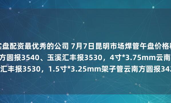 实盘配资最优秀的公司 7月7日昆明市场焊管午盘价格稳，6分*2.75mm云南方圆报3540、玉溪汇丰报3530，4寸*3.75mm云南方圆报3550、玉溪汇丰报3530，1.5寸*3.25mm架子管云南方圆报3420、玉溪汇丰报3410，过磅含税。（元/吨）