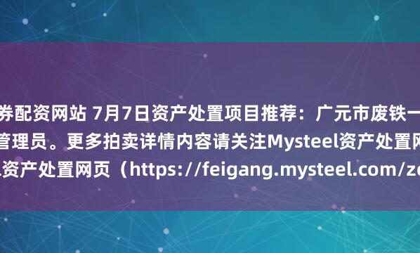 证券配资网站 7月7日资产处置项目推荐：广元市废铁一批招标，招标公告请联系管理员。更多拍卖详情内容请关注Mysteel资产处置网页（https://feigang.mysteel.com/zccz/）