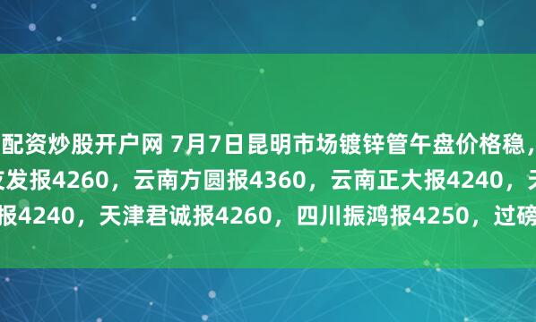 配资炒股开户网 7月7日昆明市场镀锌管午盘价格稳，4寸*3.75mm云南友发报4260，云南方圆报4360，云南正大报4240，天津君诚报4260，四川振鸿报4250，过磅含税。（元/吨）