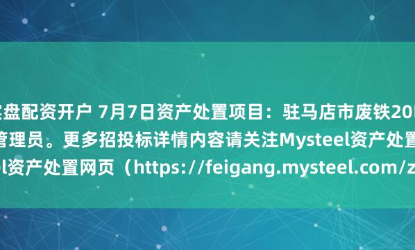 实盘配资开户 7月7日资产处置项目：驻马店市废铁20吨招标，招标公告请联系管理员。更多招投标详情内容请关注Mysteel资产处置网页（https://feigang.mysteel.com/zccz/）