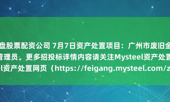 实盘股票配资公司 7月7日资产处置项目：广州市废旧金属招标，招标公告请联系管理员。更多招投标详情内容请关注Mysteel资产处置网页（https://feigang.mysteel.com/zccz/）