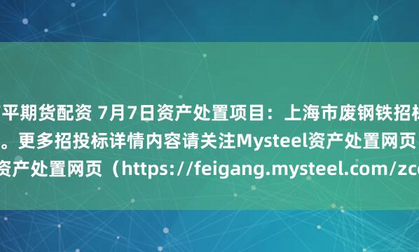 南平期货配资 7月7日资产处置项目：上海市废钢铁招标，招标公告请联系管理员。更多招投标详情内容请关注Mysteel资产处置网页（https://feigang.mysteel.com/zccz/）