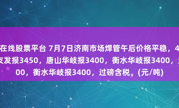 在线股票平台 7月7日济南市场焊管午后价格平稳，4寸*3.75mm唐山友发报3450，唐山华岐报3400，衡水华岐报3400，过磅含税。(元/吨)