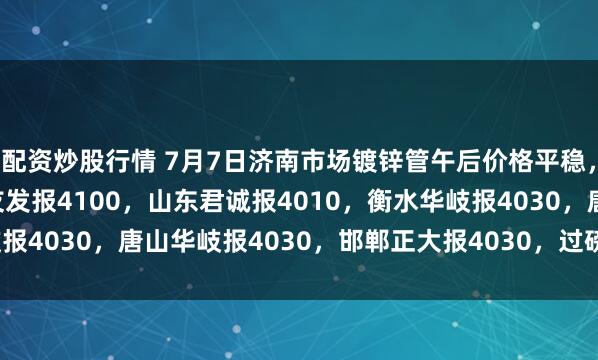 配资炒股行情 7月7日济南市场镀锌管午后价格平稳，4寸*3.75mm天津友发报4100，山东君诚报4010，衡水华岐报4030，唐山华岐报4030，邯郸正大报4030，过磅含税。(元/吨)