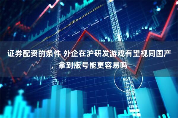 证券配资的条件 外企在沪研发游戏有望视同国产，拿到版号能更容易吗