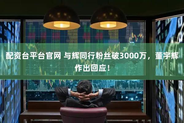 配资台平台官网 与辉同行粉丝破3000万，董宇辉作出回应！