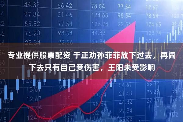 专业提供股票配资 于正劝孙菲菲放下过去，再闹下去只有自己受伤害，王阳未受影响