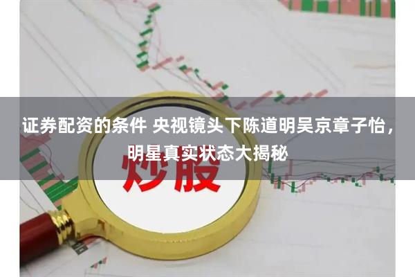 证券配资的条件 央视镜头下陈道明吴京章子怡，明星真实状态大揭秘