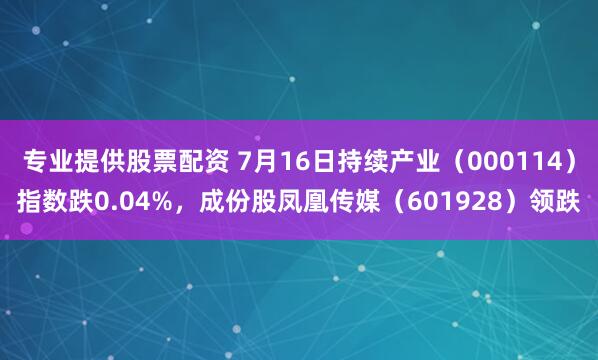 专业提供股票配资 7月16日持续产业（000114）指数跌0.04%，成份股凤凰传媒（601928）领跌