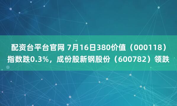 配资台平台官网 7月16日380价值（000118）指数跌0.3%，成份股新钢股份（600782）领跌