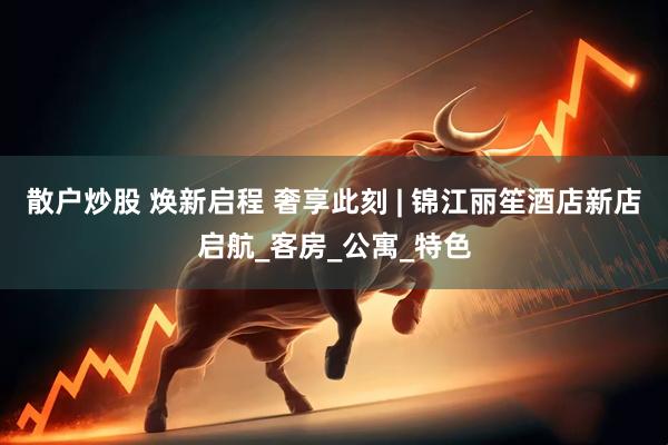 散户炒股 焕新启程 奢享此刻 | 锦江丽笙酒店新店启航_客房_公寓_特色