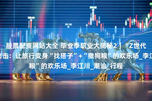 股票配资网站大全 毕业季职业大揭秘2｜“Z世代旅行种草官”出击：让旅行变身“找搭子”+“撒狗粮”的欢乐场_李江川_潮汕_行程