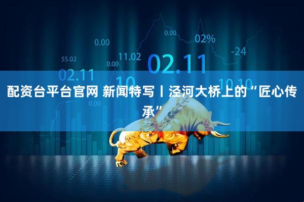 配资台平台官网 新闻特写丨泾河大桥上的“匠心传承”