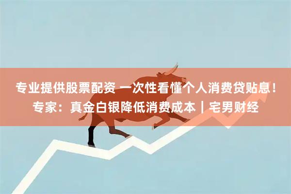专业提供股票配资 一次性看懂个人消费贷贴息！专家：真金白银降低消费成本｜宅男财经