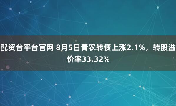 配资台平台官网 8月5日青农转债上涨2.1%,转股溢价率33.32%