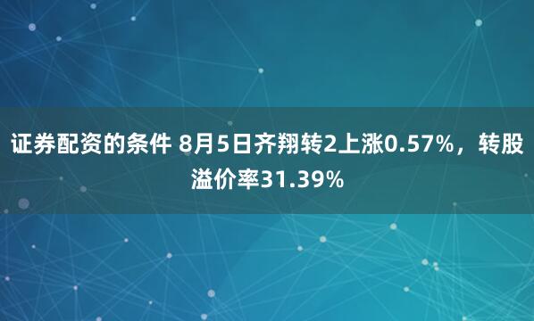 证券配资的条件 8月5日齐翔转2上涨0.57%，转股溢价率31.39%