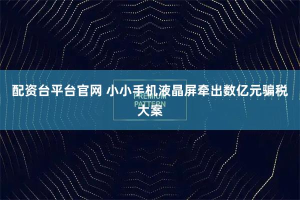 配资台平台官网 小小手机液晶屏牵出数亿元骗税大案