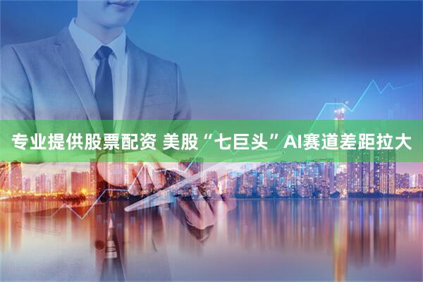 专业提供股票配资 美股“七巨头”AI赛道差距拉大