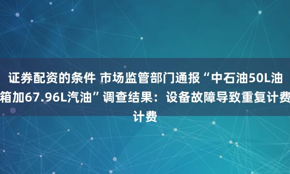 证券配资的条件 市场监管部门通报“中石油50L油箱加67.96L汽油”调查结果：设备故障导致重复计费
