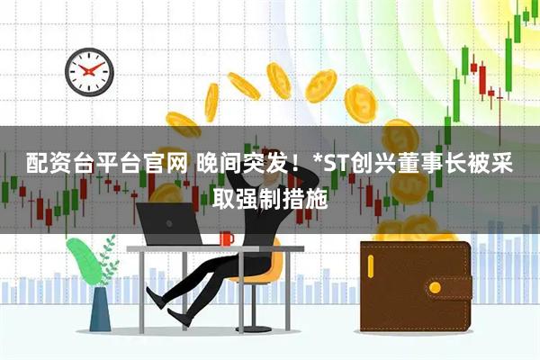 配资台平台官网 晚间突发！*ST创兴董事长被采取强制措施