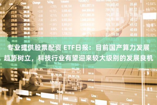 专业提供股票配资 ETF日报：目前国产算力发展趋势树立，科技行业有望迎来较大级别的发展良机