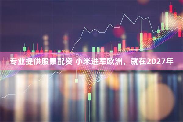 专业提供股票配资 小米进军欧洲，就在2027年