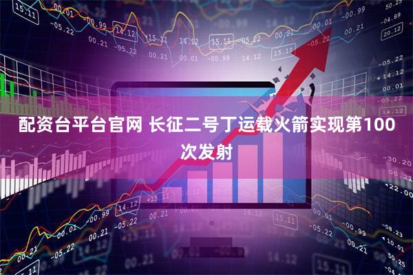 配资台平台官网 长征二号丁运载火箭实现第100次发射