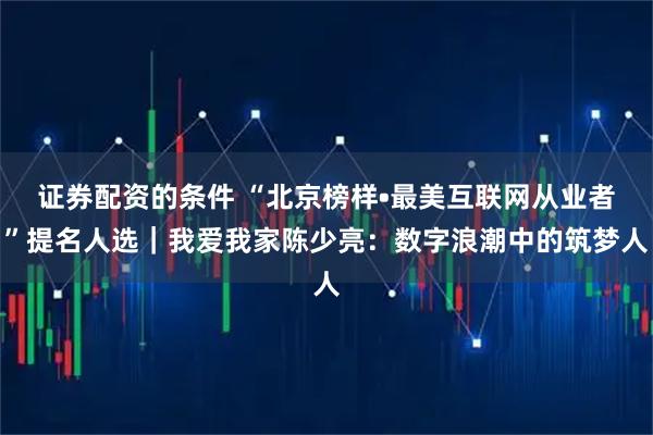 证券配资的条件 “北京榜样•最美互联网从业者”提名人选｜我爱我家陈少亮：数字浪潮中的筑梦人
