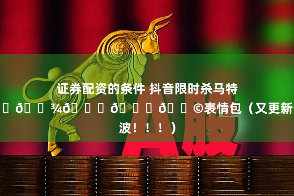 证券配资的条件 抖音限时杀马特𝙒𝙚𝘾𝙝𝙖𝙩表情包（又更新一大波！！！）