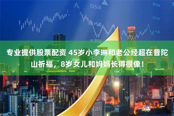 专业提供股票配资 45岁小李琳和老公经超在普陀山祈福，8岁女儿和妈妈长得很像！