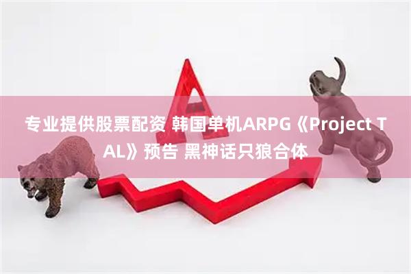 专业提供股票配资 韩国单机ARPG《Project TAL》预告 黑神话只狼合体